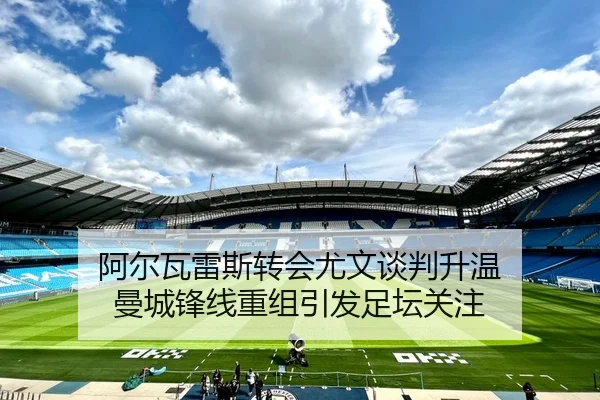阿尔瓦雷斯转会尤文谈判升温 曼城锋线重组引发足坛关注